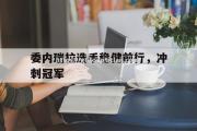 南宫娱乐-委内瑞拉选手稳健前行，冲刺冠军